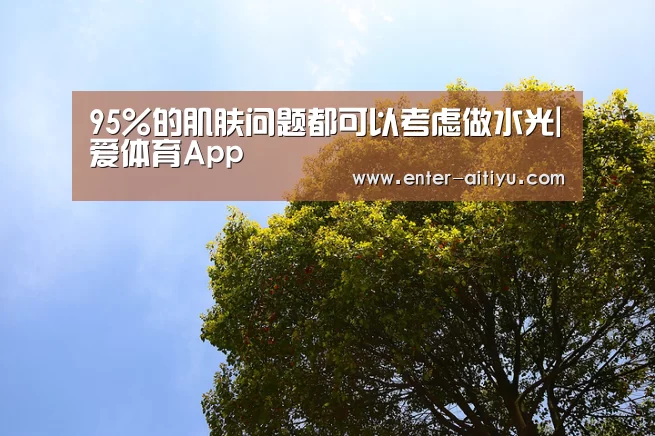 95%的肌肤问题都可以考虑做水光|爱体育App(图3) 爱体育App